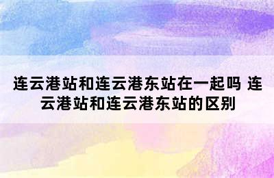 连云港站和连云港东站在一起吗 连云港站和连云港东站的区别